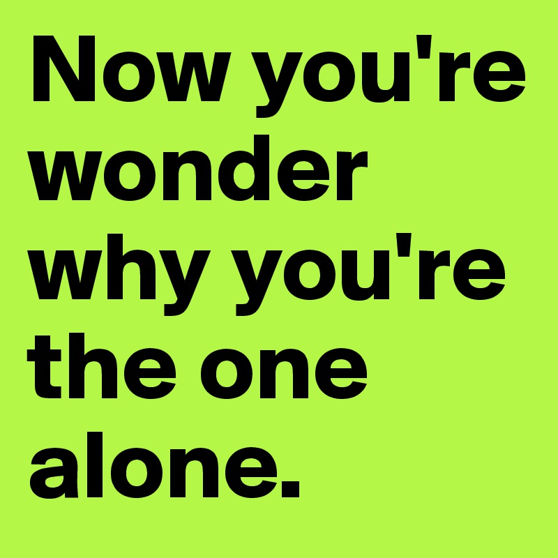 Now you're wonder why you're the one alone.