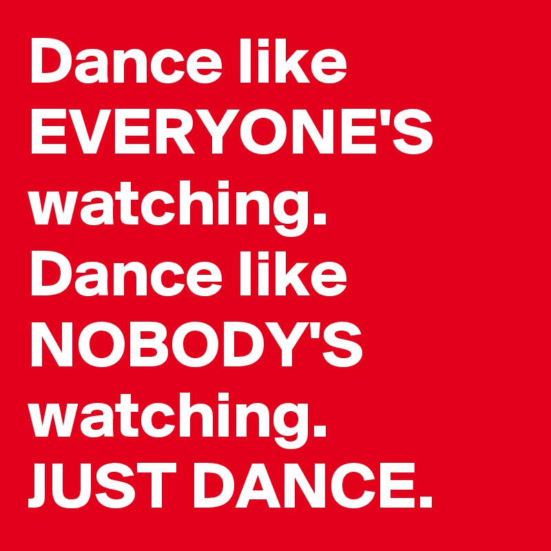 Dance like EVERYONE'S watching. Dance like NOBODY'S watching. 
JUST DANCE. 