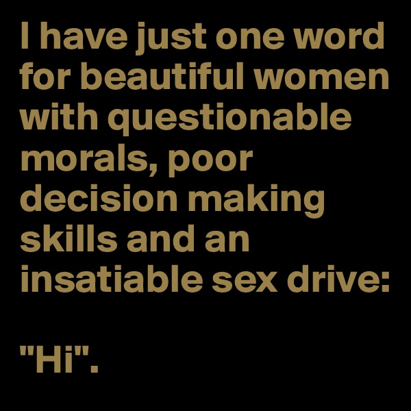 I have just one word for beautiful women with questionable morals, poor decision making skills and an insatiable sex drive:

"Hi".
