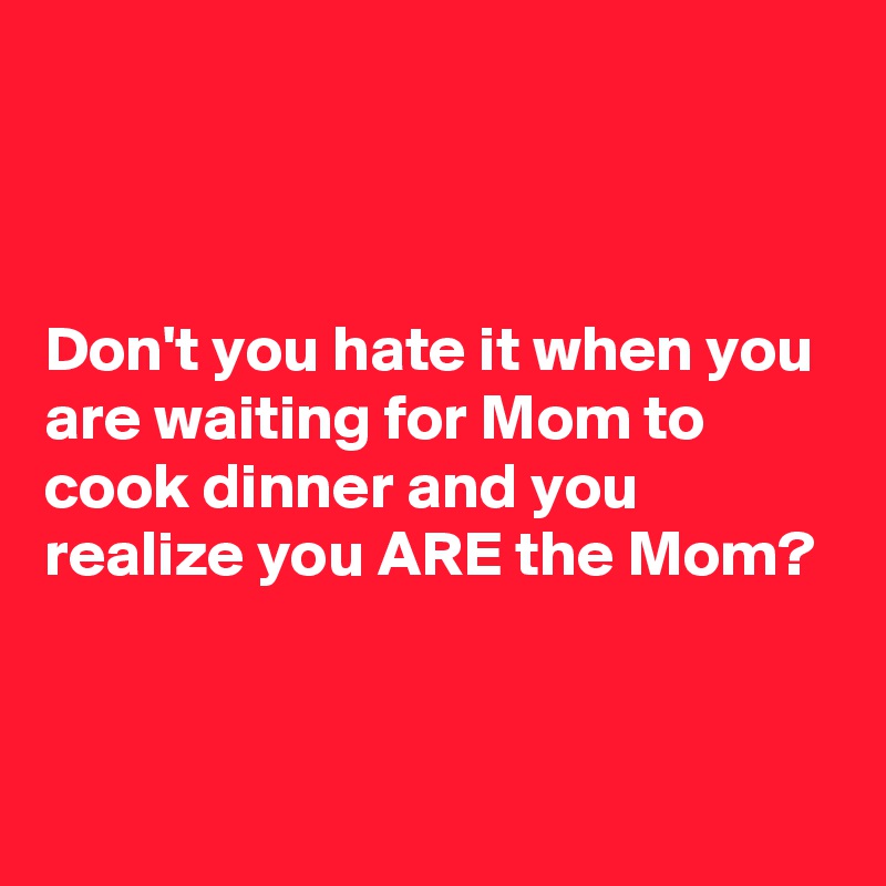 



Don't you hate it when you are waiting for Mom to cook dinner and you realize you ARE the Mom?


