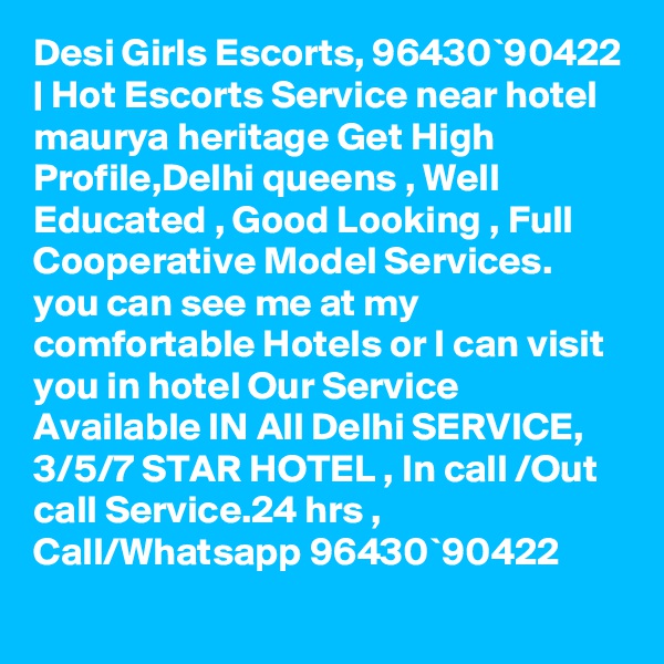 Desi Girls Escorts, 96430`90422 | Hot Escorts Service near hotel maurya heritage Get High Profile,Delhi queens , Well Educated , Good Looking , Full Cooperative Model Services. you can see me at my comfortable Hotels or I can visit you in hotel Our Service Available IN All Delhi SERVICE, 3/5/7 STAR HOTEL , In call /Out call Service.24 hrs , Call/Whatsapp 96430`90422 
