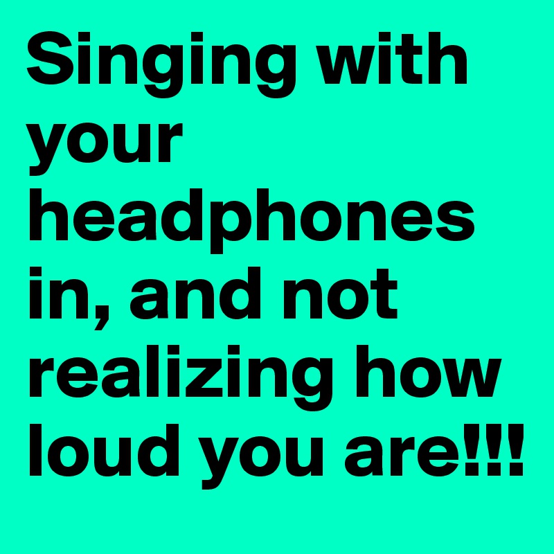 Singing with your headphones in, and not realizing how loud you are!!!
