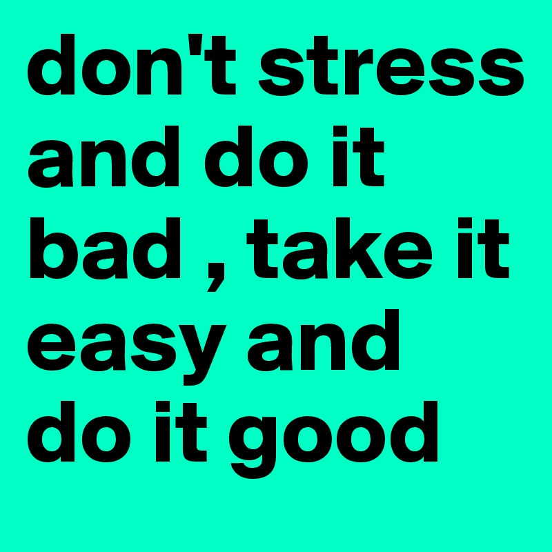 don't stress and do it bad , take it easy and do it good