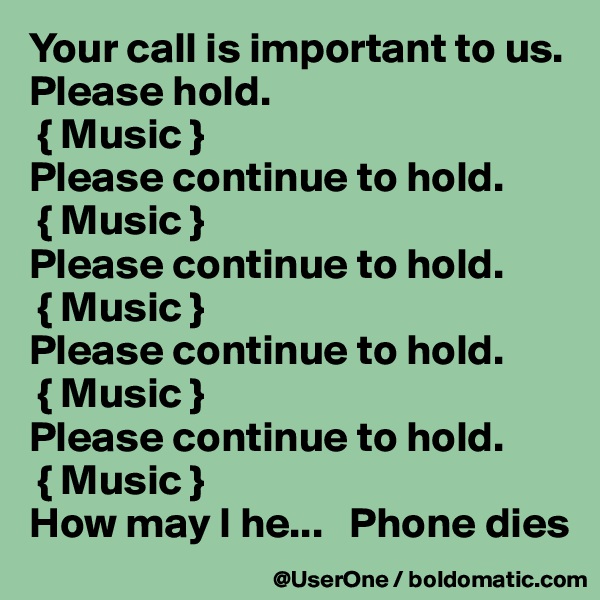Your call is important to us. Please hold.
 { Music }
Please continue to hold.
 { Music }
Please continue to hold.
 { Music }
Please continue to hold.
 { Music }
Please continue to hold.
 { Music }
How may I he...   Phone dies