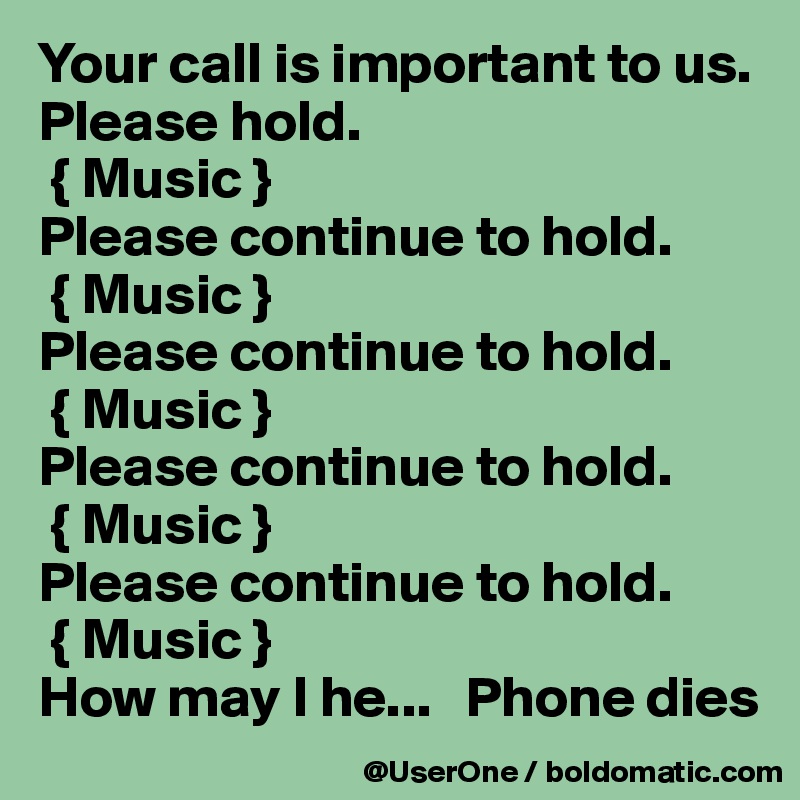 Your call is important to us. Please hold.
 { Music }
Please continue to hold.
 { Music }
Please continue to hold.
 { Music }
Please continue to hold.
 { Music }
Please continue to hold.
 { Music }
How may I he...   Phone dies