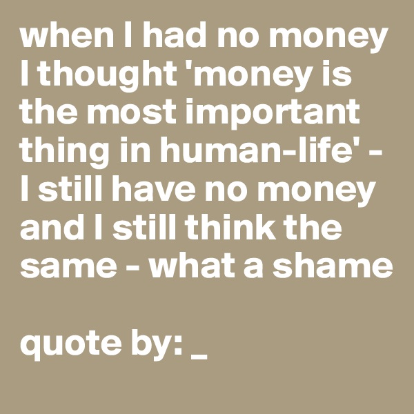 when I had no money I thought 'money is the most important thing in human-life' - I still have no money and I still think the same - what a shame 

quote by: _