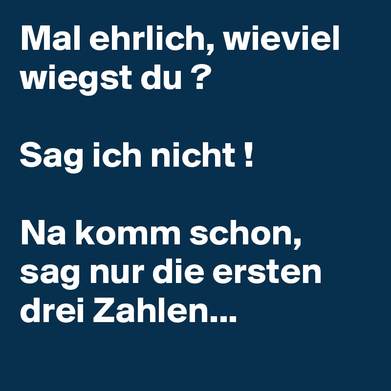 Mal ehrlich, wieviel wiegst du ?

Sag ich nicht !

Na komm schon, sag nur die ersten drei Zahlen...
