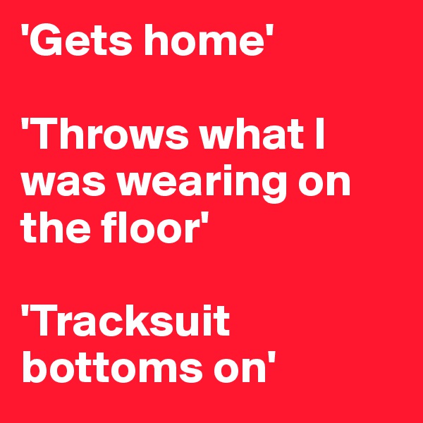 'Gets home'

'Throws what I was wearing on the floor'

'Tracksuit bottoms on'