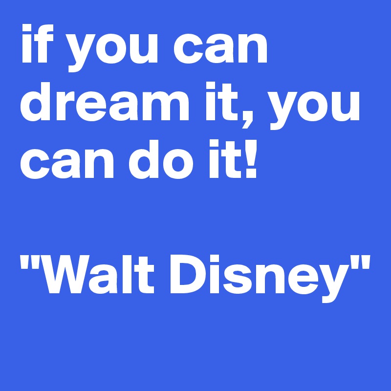 if you can dream it, you can do it! 

"Walt Disney"
