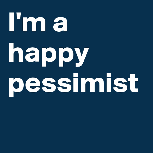 I'm a happy pessimist