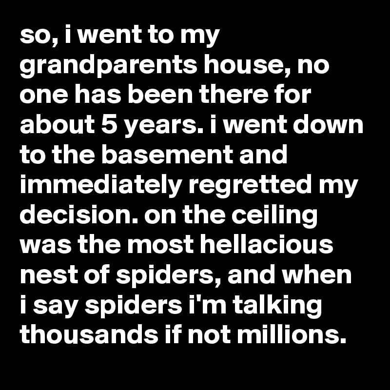 so, i went to my grandparents house, no one has been there for about 5 years. i went down to the basement and immediately regretted my decision. on the ceiling was the most hellacious nest of spiders, and when i say spiders i'm talking thousands if not millions.