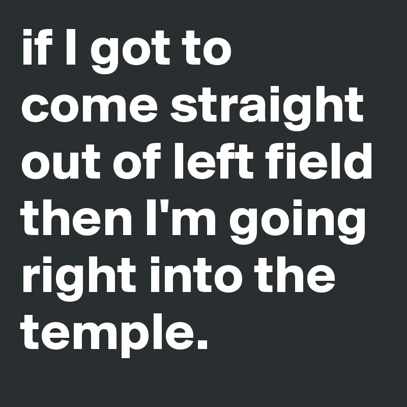 if I got to come straight out of left field then I'm going right into the temple.