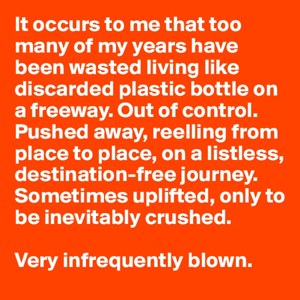 It occurs to me that too many of my years have been wasted living like discarded plastic bottle on a freeway. Out of control. Pushed away, reelling from place to place, on a listless, destination-free journey. Sometimes uplifted, only to be inevitably crushed. 

Very infrequently blown. 