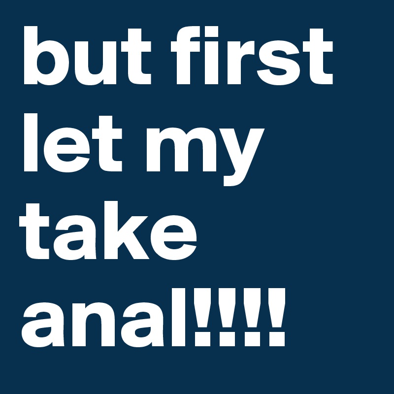 but first let my take anal!!!!