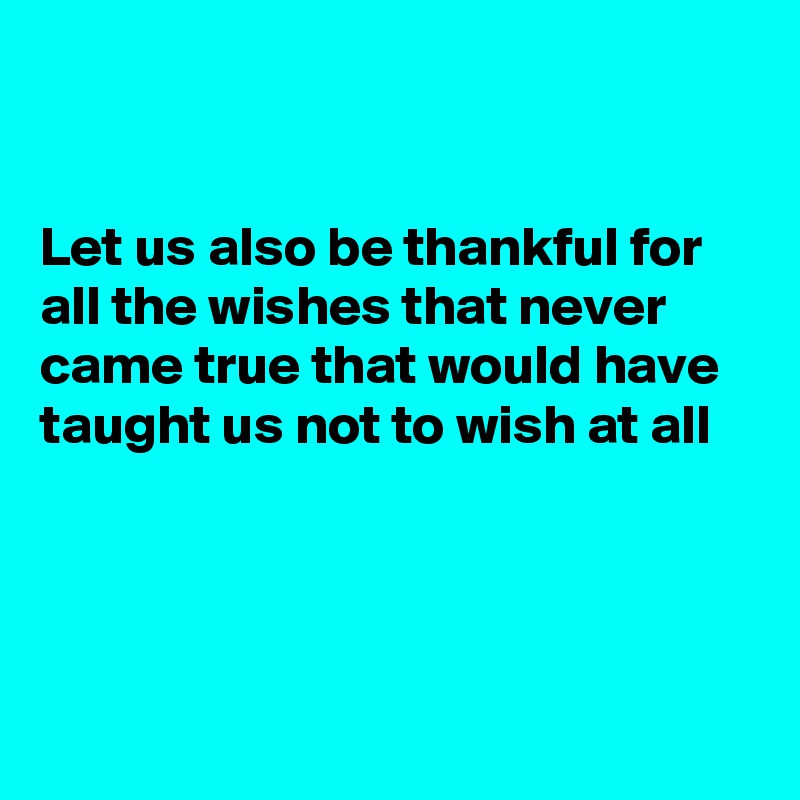 


Let us also be thankful for all the wishes that never came true that would have taught us not to wish at all 




