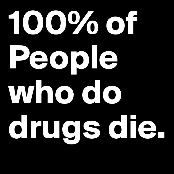 100% of People who do drugs die.