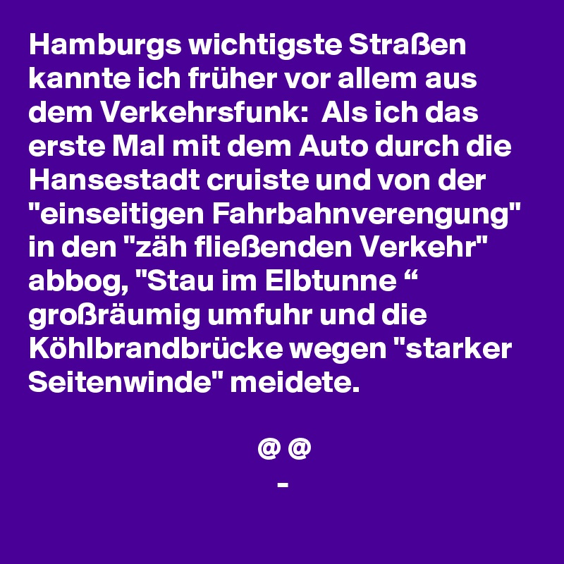 Hamburgs wichtigste Straßen kannte ich früher vor allem aus dem Verkehrsfunk:  Als ich das erste Mal mit dem Auto durch die Hansestadt cruiste und von der "einseitigen Fahrbahnverengung"  in den "zäh fließenden Verkehr" abbog, "Stau im Elbtunne “ großräumig umfuhr und die Köhlbrandbrücke wegen "starker Seitenwinde" meidete.

                                    @ @
                                       -

