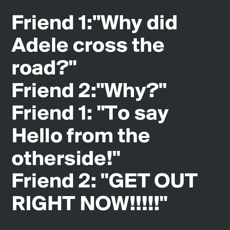 Friend 1:"Why did Adele cross the road?"
Friend 2:"Why?"
Friend 1: "To say Hello from the otherside!"
Friend 2: "GET OUT RIGHT NOW!!!!!"