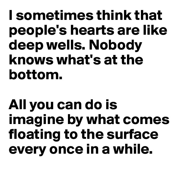 I sometimes think that people's hearts are like deep wells. Nobody knows what's at the bottom. 

All you can do is imagine by what comes floating to the surface every once in a while.