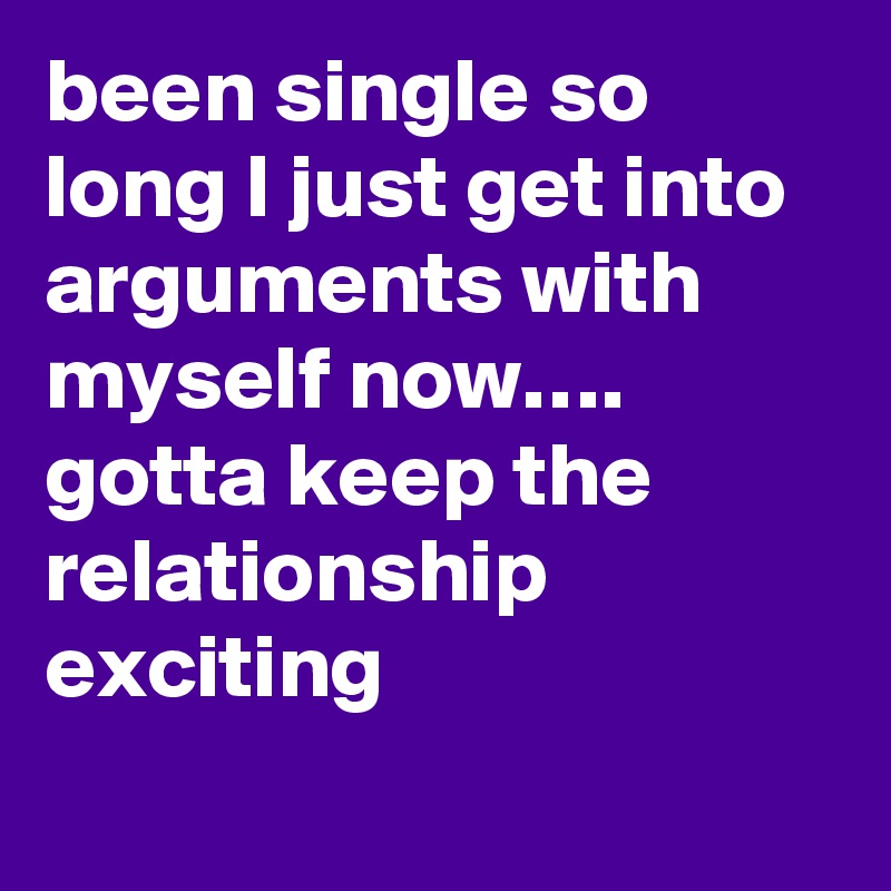 been single so long I just get into arguments with myself now…. gotta keep the relationship exciting