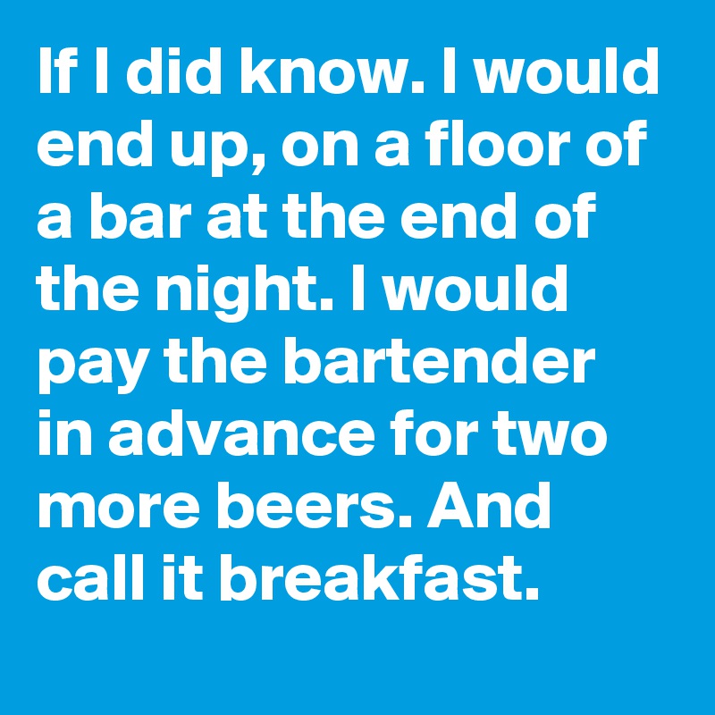 If I did know. I would end up, on a floor of a bar at the end of the night. I would pay the bartender in advance for two  more beers. And call it breakfast.
