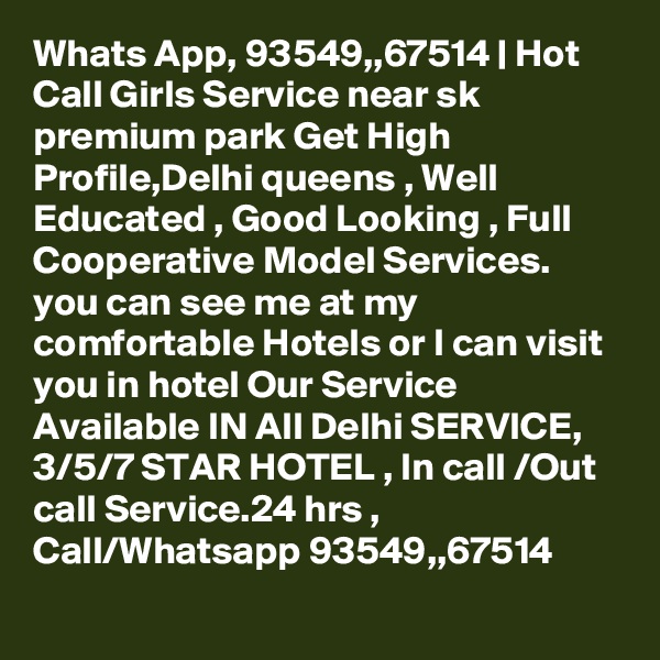 Whats App, 93549,,67514 | Hot Call Girls Service near sk premium park Get High Profile,Delhi queens , Well Educated , Good Looking , Full Cooperative Model Services. you can see me at my comfortable Hotels or I can visit you in hotel Our Service Available IN All Delhi SERVICE, 3/5/7 STAR HOTEL , In call /Out call Service.24 hrs , Call/Whatsapp 93549,,67514 
