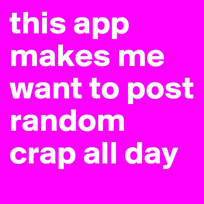 this app makes me want to post random crap all day