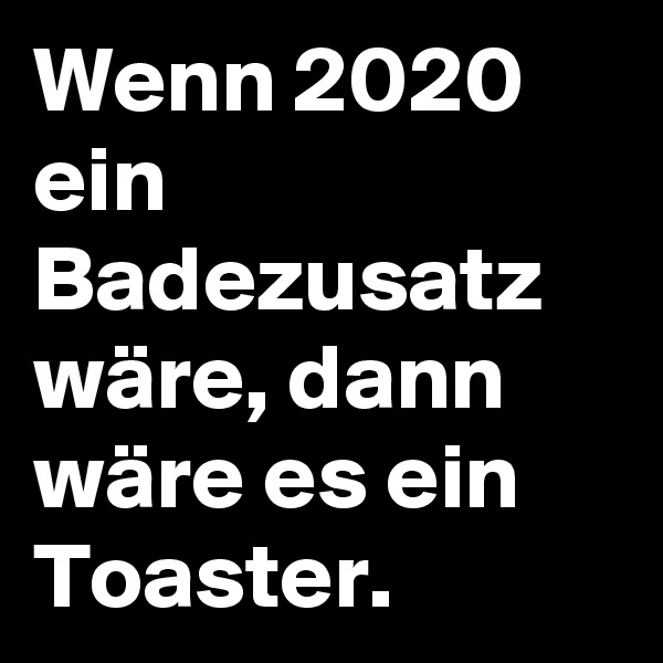 Wenn 2020 ein Badezusatz wäre, dann wäre es ein Toaster. 