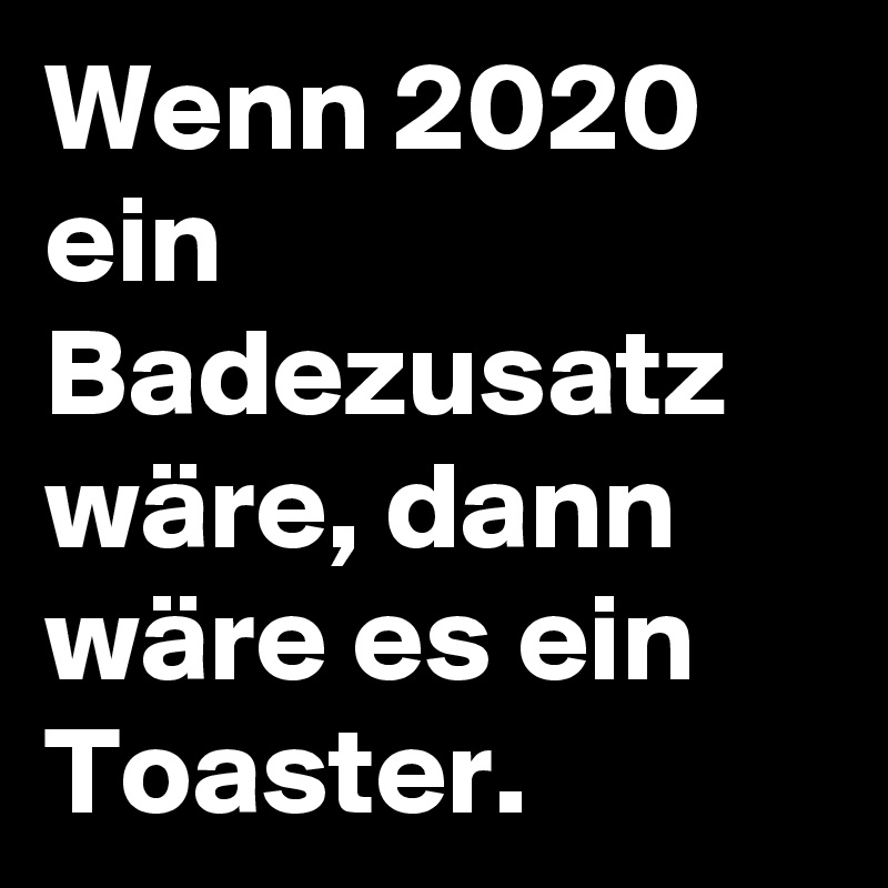 Wenn 2020 ein Badezusatz wäre, dann wäre es ein Toaster. 