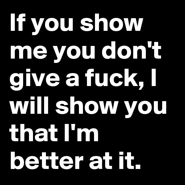 If you show me you don't  give a fuck, I will show you that I'm better at it.