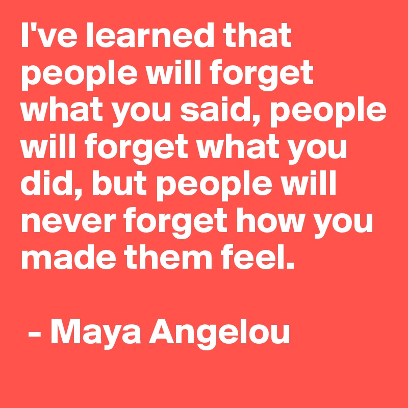 I've learned that people will forget what you said, people will forget what you did, but people will never forget how you made them feel.

 - Maya Angelou