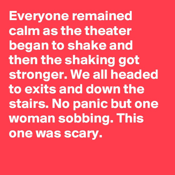 Everyone remained calm as the theater began to shake and then the shaking got stronger. We all headed to exits and down the stairs. No panic but one woman sobbing. This one was scary.