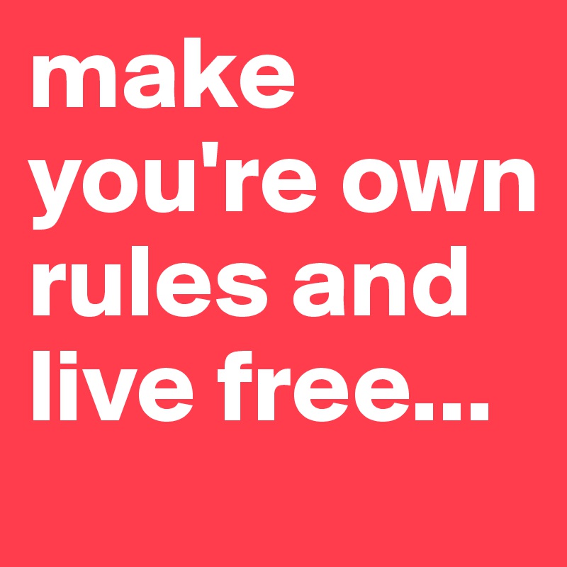 make you're own rules and live free...