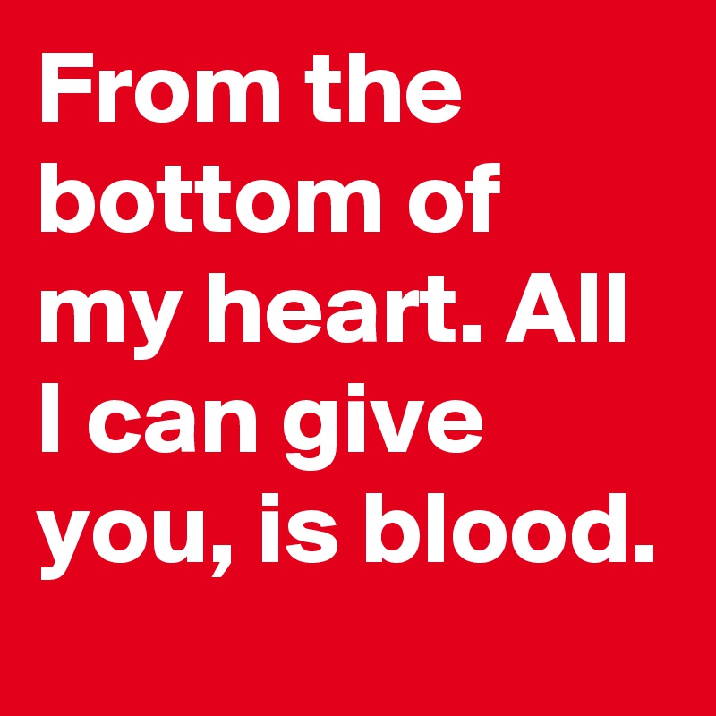 From the bottom of my heart. All I can give you, is blood.