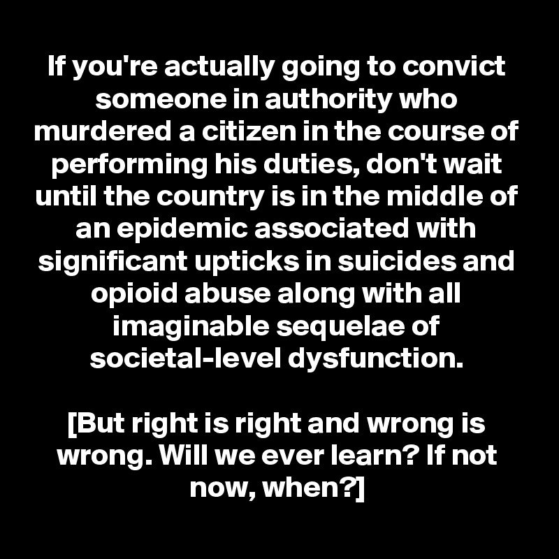 If you're actually going to convict someone in authority who murdered a citizen in the course of performing his duties, don't wait until the country is in the middle of an epidemic associated with significant upticks in suicides and opioid abuse along with all imaginable sequelae of societal-level dysfunction.

[But right is right and wrong is wrong. Will we ever learn? If not now, when?]
