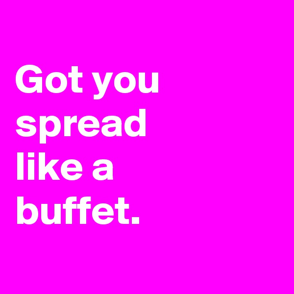 
Got you
spread
like a
buffet.
