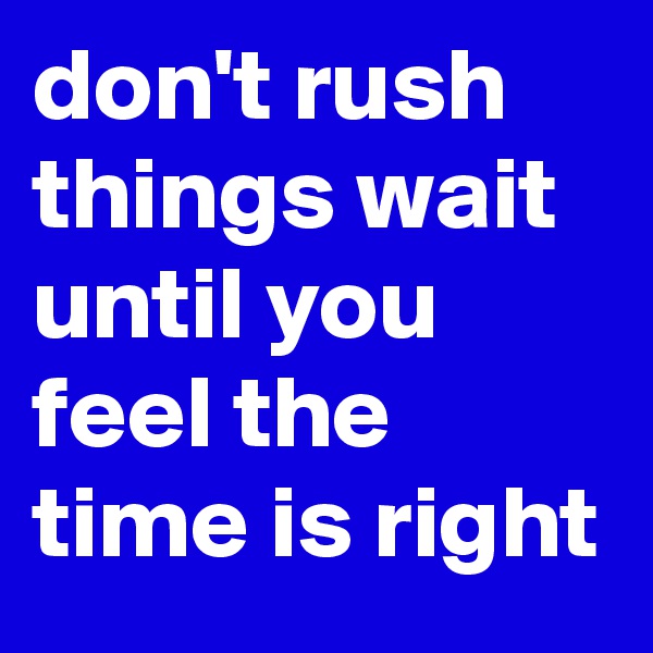 don't rush things wait until you feel the time is right