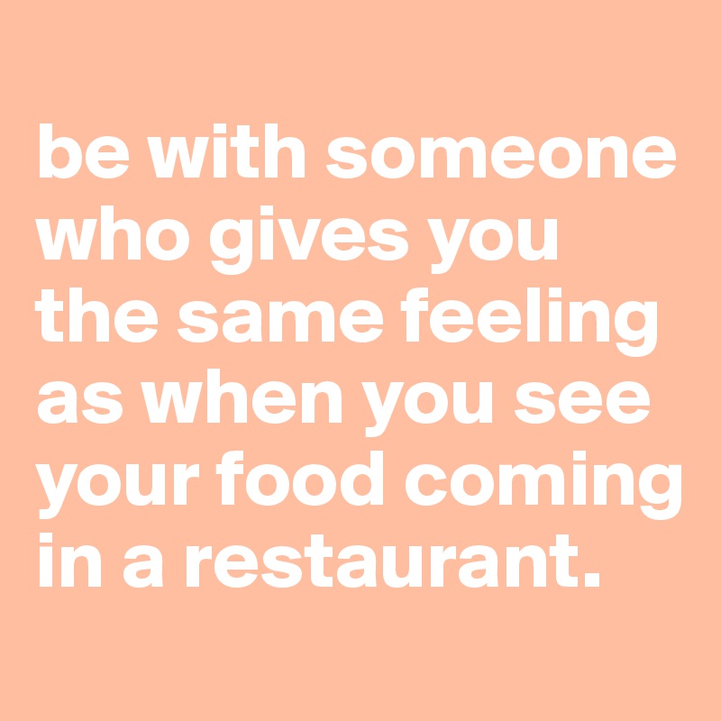 
be with someone who gives you the same feeling as when you see your food coming in a restaurant.