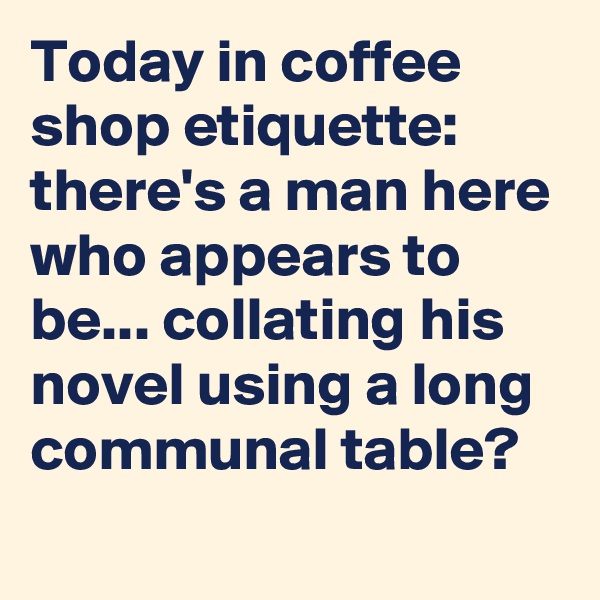 Today in coffee shop etiquette: there's a man here who appears to be... collating his novel using a long communal table?
