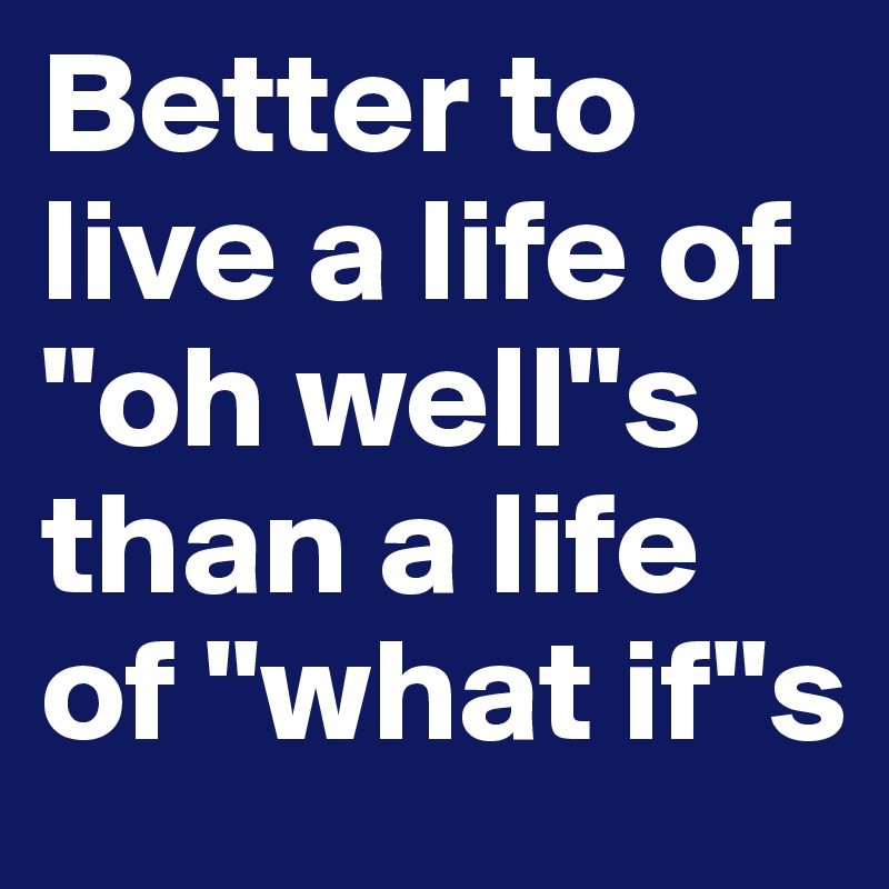Better to live a life of "oh well"s than a life of "what if"s