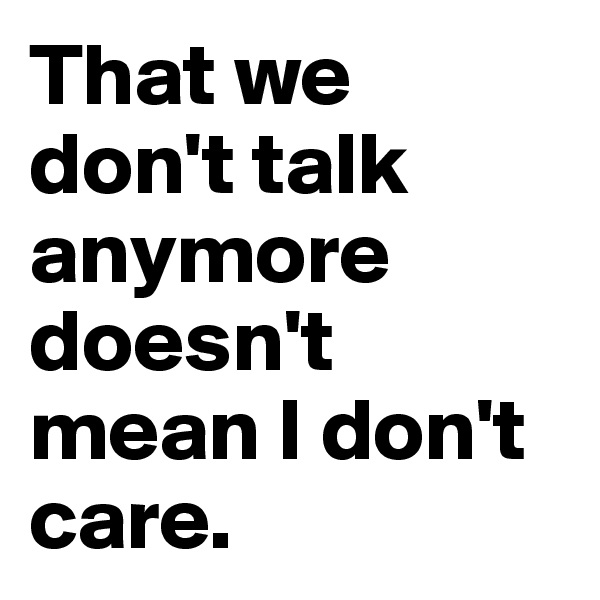That we don't talk anymore doesn't mean I don't care.