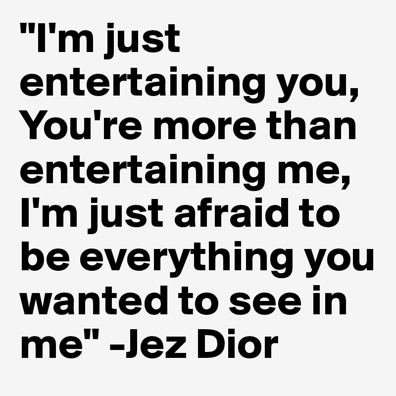 "I'm just entertaining you, You're more than entertaining me,
I'm just afraid to be everything you wanted to see in me" -Jez Dior