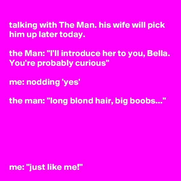 talking with The Man. his wife will pick him up later today. 

the Man: "I'll introduce her to you, Bella. You're probably curious"

me: nodding 'yes'

the man: "long blond hair, big boobs..."






me: "just like me!"
