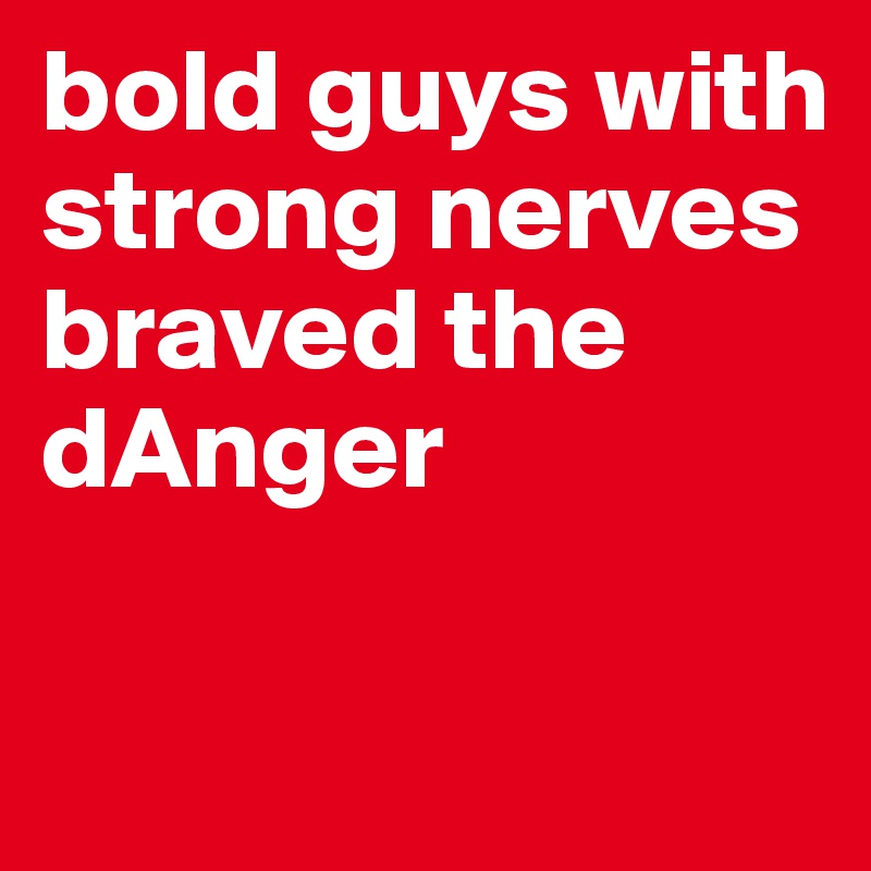 bold guys with strong nerves braved the 
dAnger

