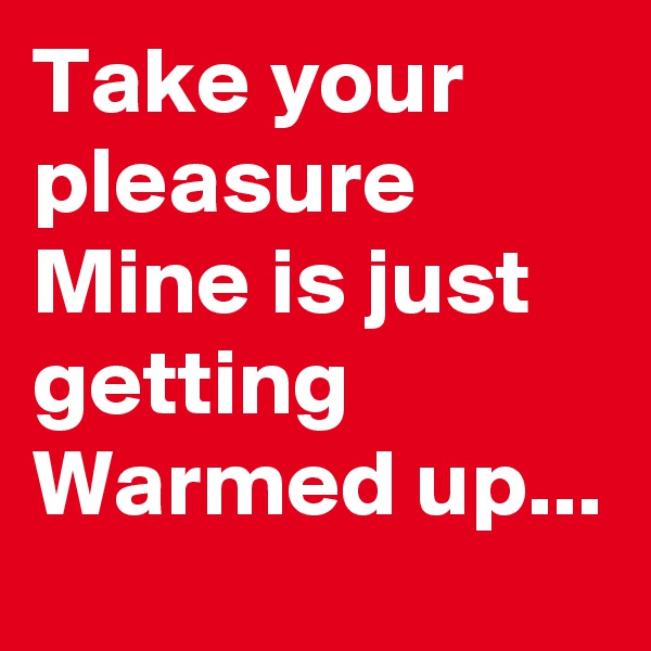 Take your pleasure
Mine is just getting
Warmed up...