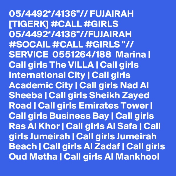 05/4492*/4136"// FUJAIRAH [TIGERK] #CALL #GIRLS 05/4492*/4136"//FUJAIRAH #SOCAIL #CALL #GIRLS "// SERVICE  0551264/188  Marina | Call girls The VILLA | Call girls International City | Call girls Academic City | Call girls Nad Al Sheeba | Call girls Sheikh Zayed Road | Call girls Emirates Tower | Call girls Business Bay | Call girls Ras Al Khor | Call girls Al Safa | Call girls Jumeirah | Call girls Jumeirah Beach | Call girls Al Zadaf | Call girls Oud Metha | Call girls Al Mankhool