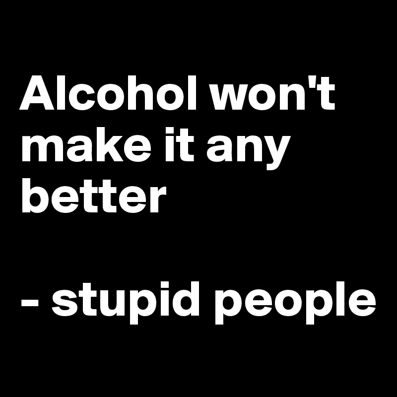 
Alcohol won't make it any better

- stupid people