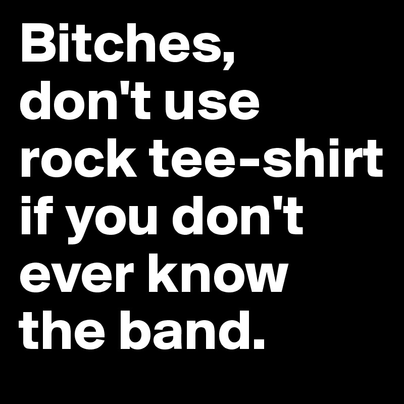 Bitches, 
don't use rock tee-shirt if you don't ever know the band.
