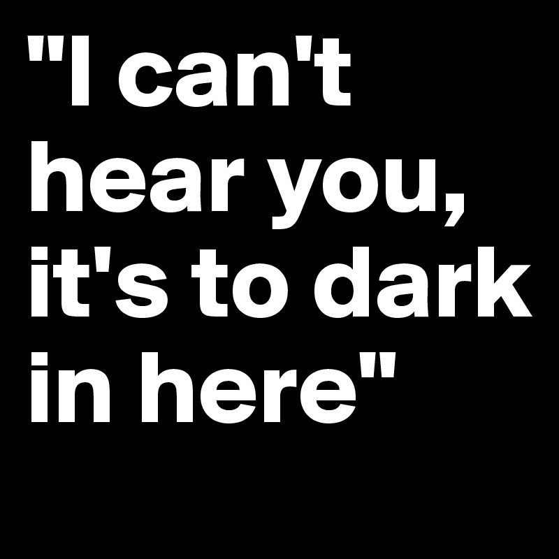 "I can't hear you, it's to dark in here"