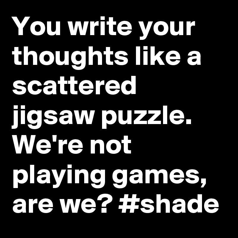 You write your thoughts like a scattered jigsaw puzzle. We're not playing games, are we? #shade